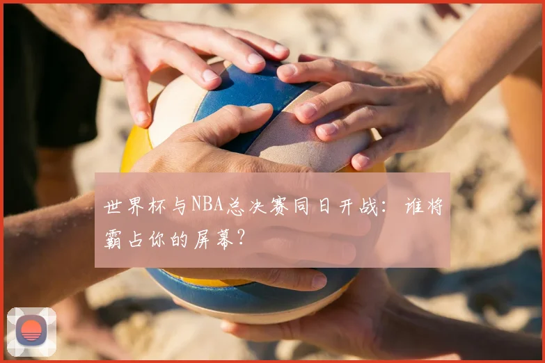 世界杯与NBA总决赛同日开战：谁将霸占你的屏幕？
